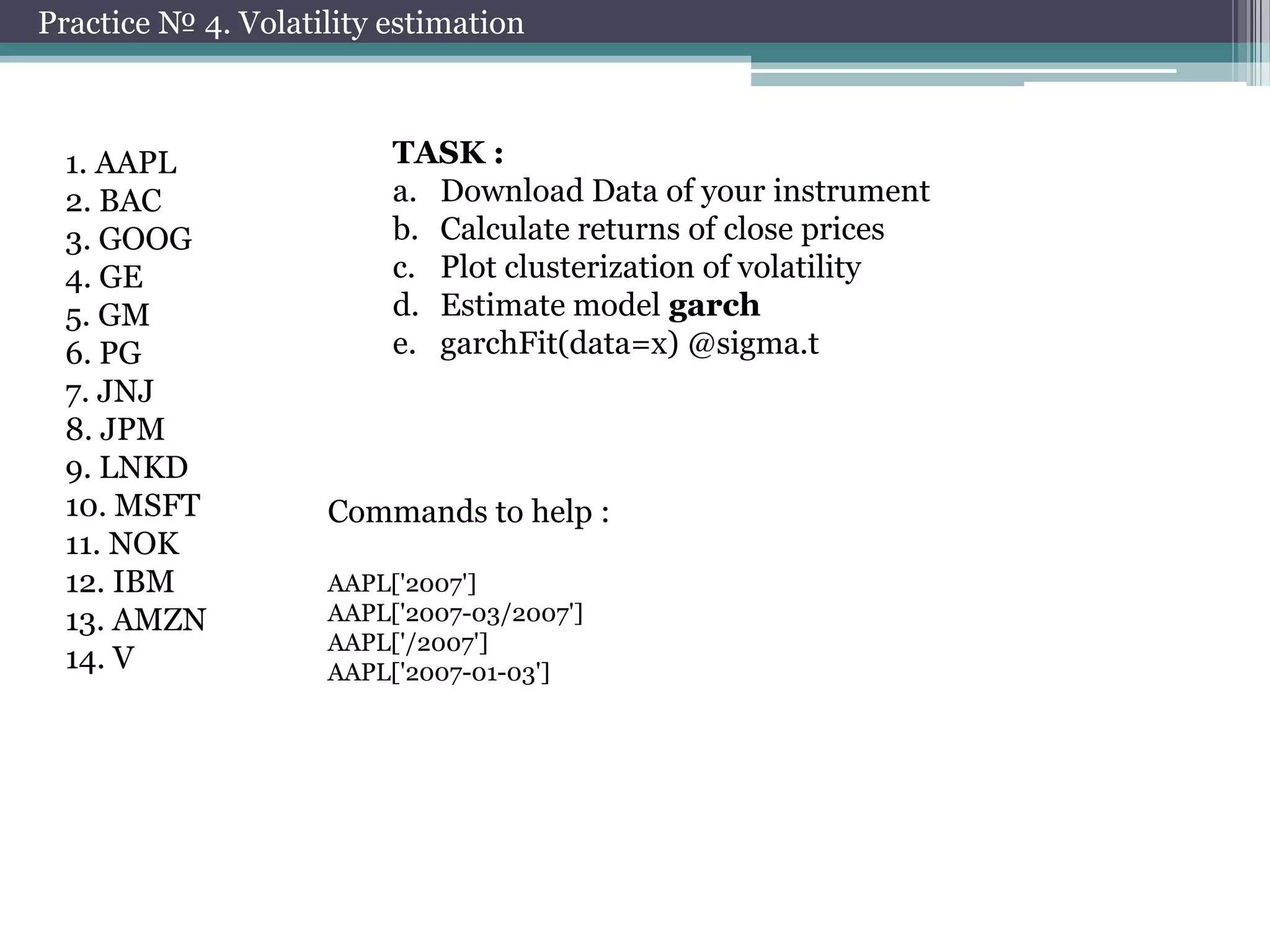 Practice № 4. Volatility estimation

1. AAPL
2. BAC
3. GOOG
4. GE
5. GM
6. PG
7. JNJ
8. JPM
9. LNKD
10. MSFT
11. NOK
12. IBM
13. AMZN
14. V

TASK :
a. Download Data of your instrument
b. Calculate returns of close prices
c. Plot clusterization of volatility
d. Estimate model garch
e. garchFit(data=x) @sigma.t

Commands to help :
AAPL['2007']
AAPL['2007-03/2007']
AAPL['/2007']
AAPL['2007-01-03']

 