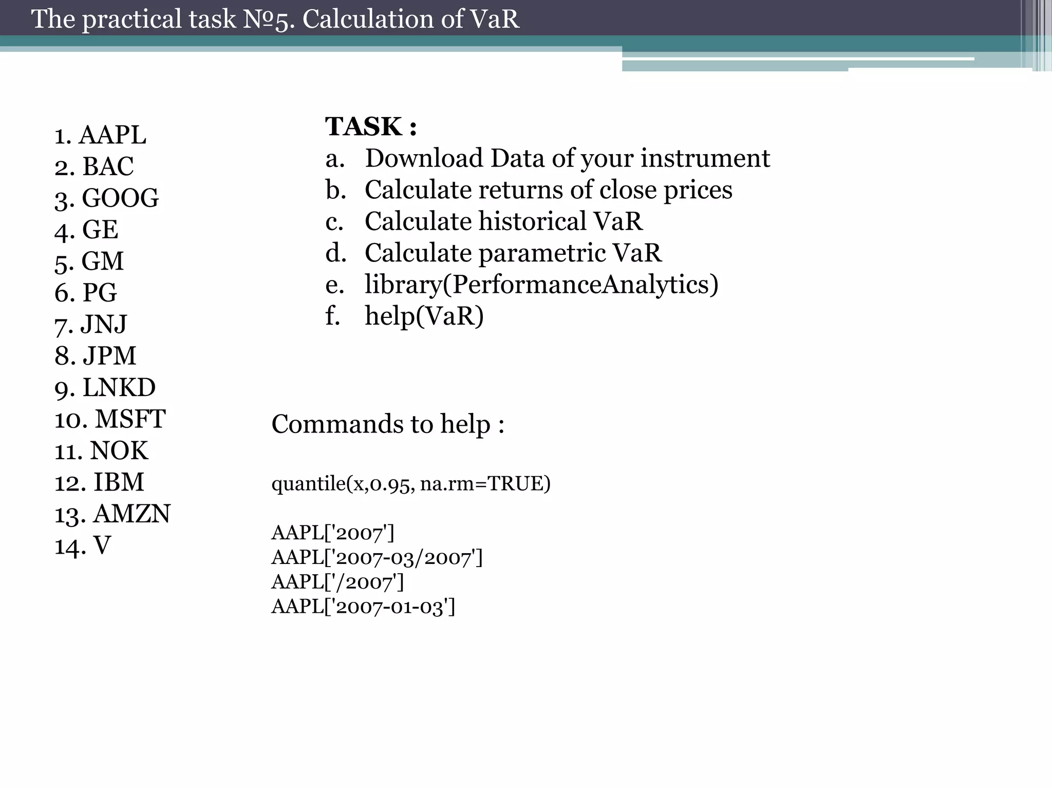 The practical task №5. Calculation of VaR

1. AAPL
2. BAC
3. GOOG
4. GE
5. GM
6. PG
7. JNJ
8. JPM
9. LNKD
10. MSFT
11. NOK
12. IBM
13. AMZN
14. V

TASK :
a. Download Data of your instrument
b. Calculate returns of close prices
c. Calculate historical VaR
d. Calculate parametric VaR
e. library(PerformanceAnalytics)
f. help(VaR)

Commands to help :
quantile(x,0.95, na.rm=TRUE)
AAPL['2007']
AAPL['2007-03/2007']
AAPL['/2007']
AAPL['2007-01-03']

 