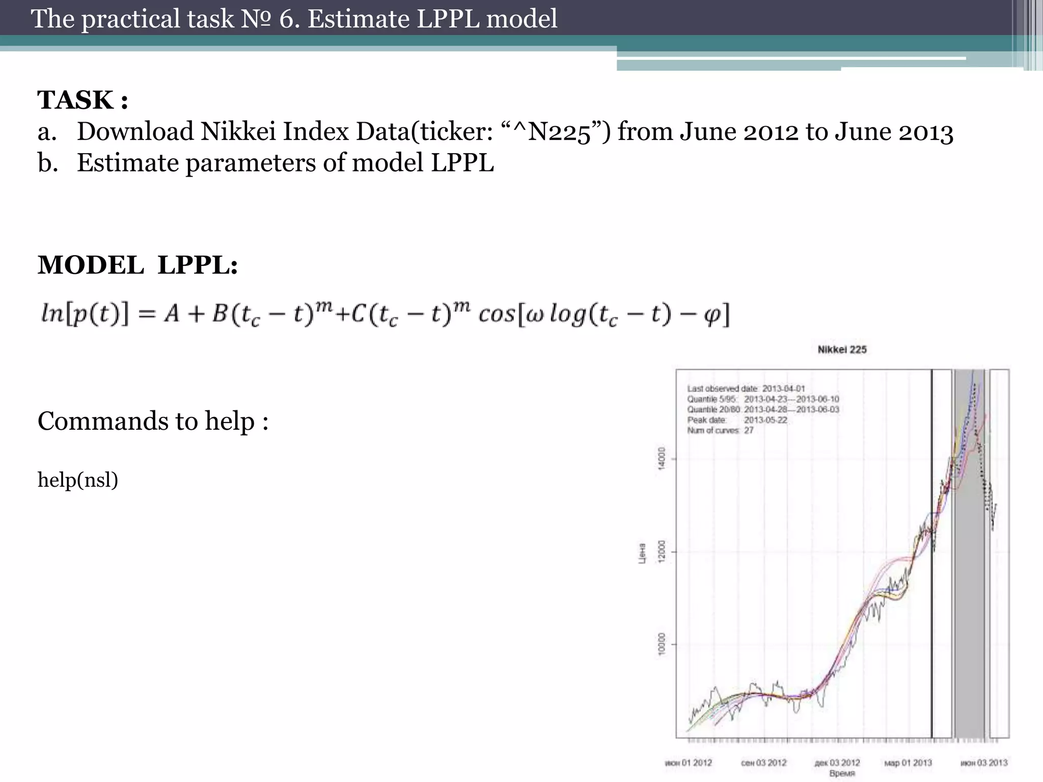 The practical task № 6. Estimate LPPL model
TASK :
a. Download Nikkei Index Data(ticker: “^N225”) from June 2012 to June 2013
b. Estimate parameters of model LPPL

MODEL LPPL:

Commands to help :
help(nsl)

 