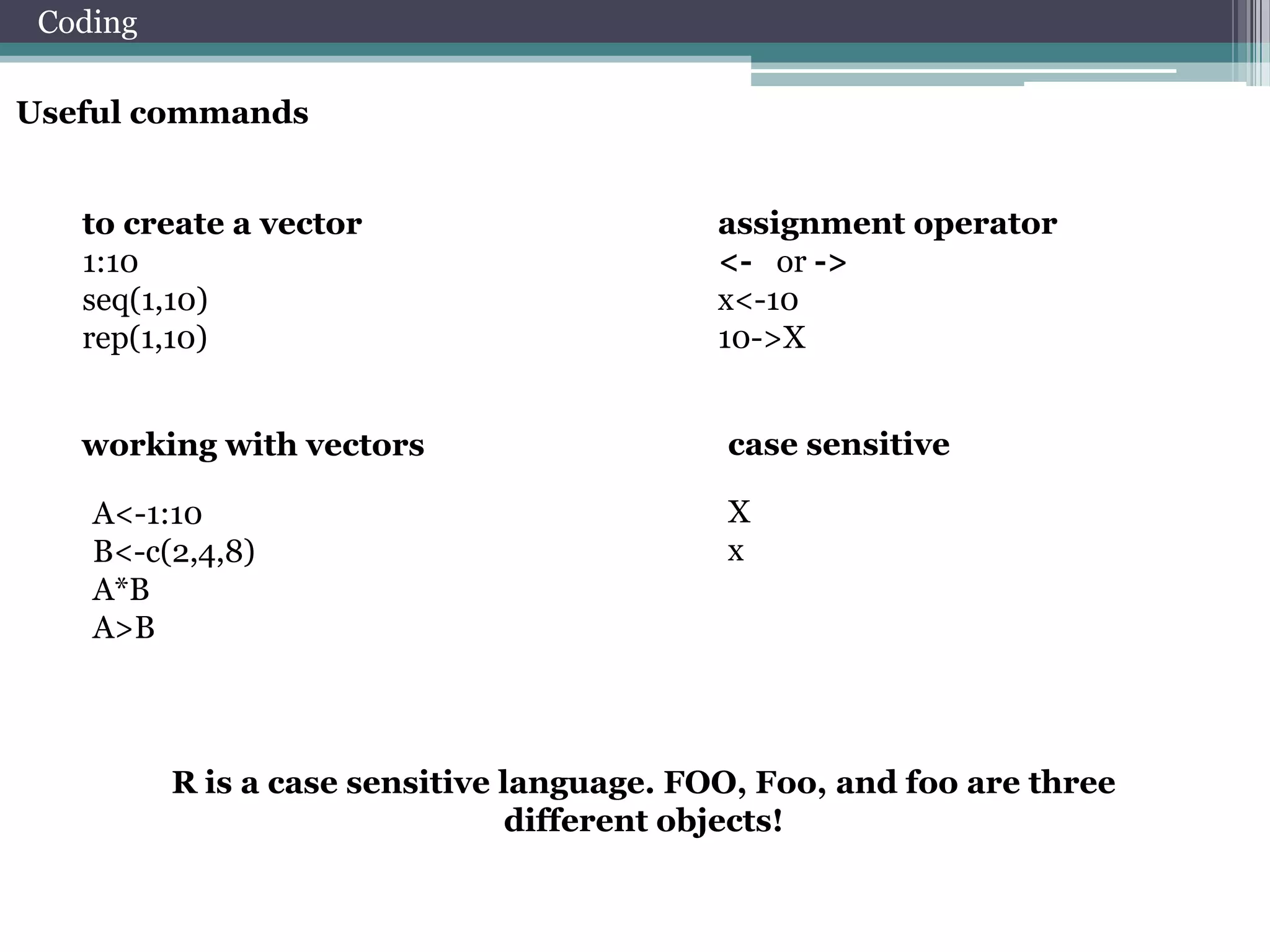 Coding
Useful commands
to create a vector
1:10
seq(1,10)
rep(1,10)
working with vectors
A<-1:10
B<-c(2,4,8)
A*B
A>B

assignment operator
<- or ->
x<-10
10->X
case sensitive
X
x

R is a case sensitive language. FOO, Foo, and foo are three
different objects!

 