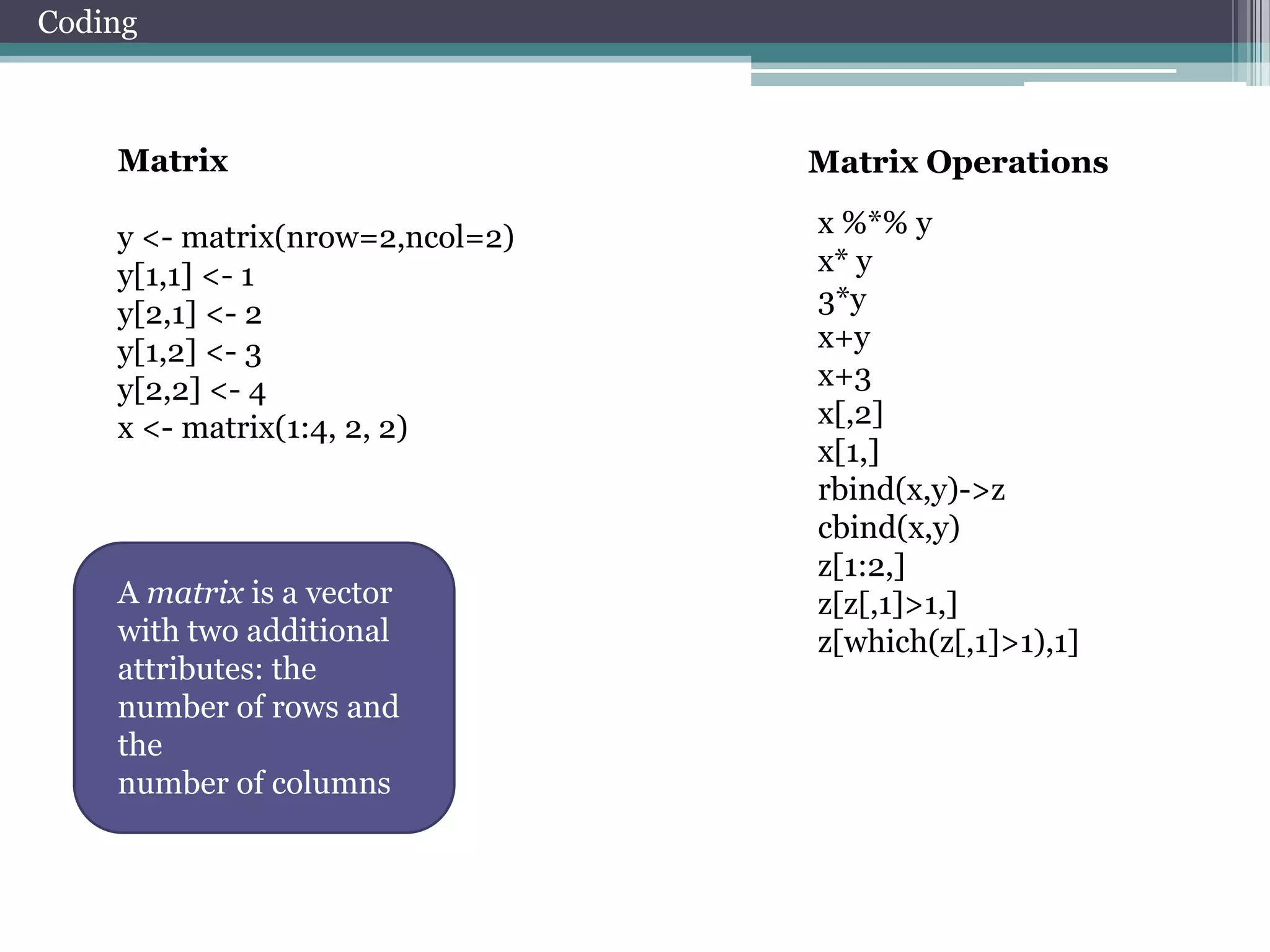 Coding

Matrix
y <- matrix(nrow=2,ncol=2)
y[1,1] <- 1
y[2,1] <- 2
y[1,2] <- 3
y[2,2] <- 4
x <- matrix(1:4, 2, 2)

A matrix is a vector
with two additional
attributes: the
number of rows and
the
number of columns

Matrix Operations
x %*% y
x* y
3*y
x+y
x+3
x[,2]
x[1,]
rbind(x,y)->z
cbind(x,y)
z[1:2,]
z[z[,1]>1,]
z[which(z[,1]>1),1]

 