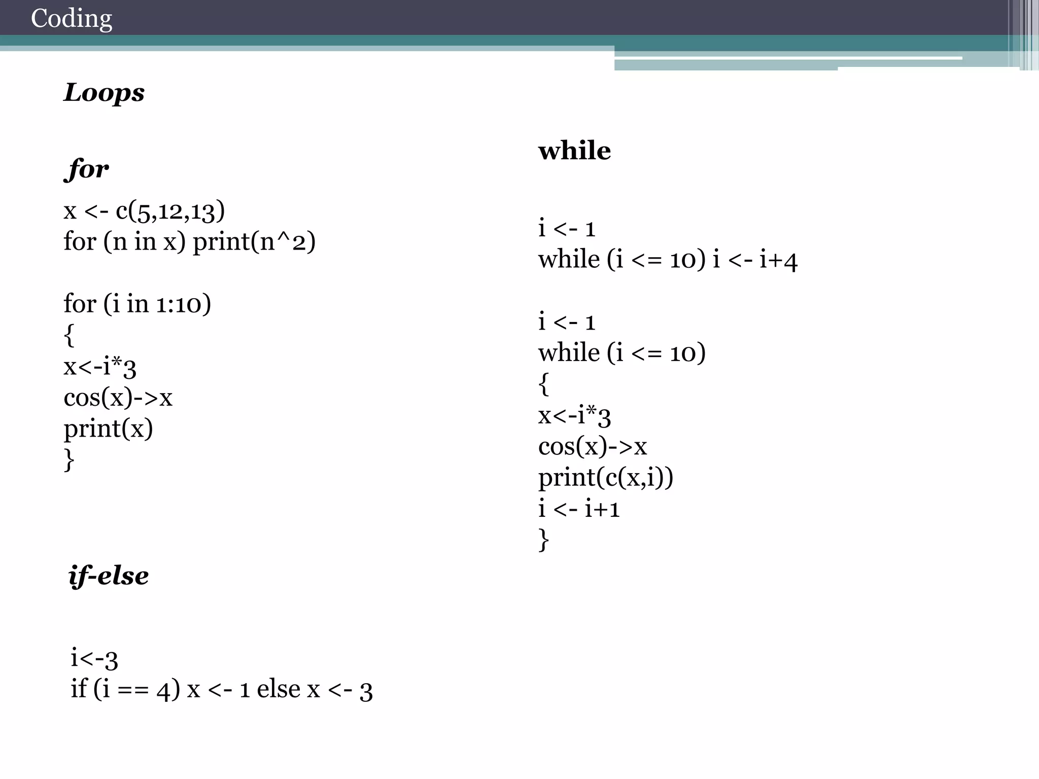Coding
Loops
for
x <- c(5,12,13)
for (n in x) print(n^2)

for (i in 1:10)
{
x<-i*3
cos(x)->x
print(x)
}

if-else
i<-3
if (i == 4) x <- 1 else x <- 3

while
i <- 1
while (i <= 10) i <- i+4
i <- 1
while (i <= 10)
{
x<-i*3
cos(x)->x
print(c(x,i))
i <- i+1
}

 