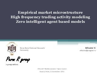 Empirical market microstructure
High frequency trading activity modeling
Zero intelligent agent based models

Perm State National Research
University

Perm R group
r-group.mifit.ru
ITE.LAB “MathEconomics” Open Course
Russia, Perm, 21 November 2013

Arbuzov V.
arbuzov@prognoz.ru

 