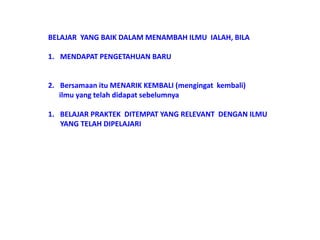 BELAJAR YANG BAIK DALAM MENAMBAH ILMU IALAH, BILA
1. MENDAPAT PENGETAHUAN BARU
2. Bersamaan itu MENARIK KEMBALI (mengingat kembali)
ilmu yang telah didapat sebelumnya
1. BELAJAR PRAKTEK DITEMPAT YANG RELEVANT DENGAN ILMU
YANG TELAH DIPELAJARI
 