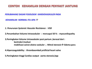 PERUBAHAN2 DASAR FISIOLOGIK KARDIOVASKULER PADA
KEHAMILAN NORMAL ITU APA ??
1. Penurunan Systemic Vascular Resistance : VSD
2.Penambahan Volume intravaskuler : mencapai 50 % : myocardiopathy
3.Peningkatan Volume intravaskuler post partum ,berasal dari :
kontraksi involusi
mobilisasi cairan ekstra vaskuler ; Mitral stenosis Edema paru
4.Hipercoagulability : thromboemboli,artificial heart valve
5.Peningkatan tinggi Cardiac output :aorta stenosis,hpp
 