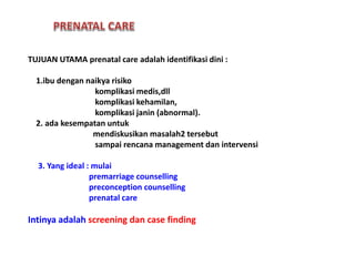 TUJUAN UTAMA prenatal care adalah identifikasi dini :
1.ibu dengan naikya risiko
komplikasi medis,dll
komplikasi kehamilan,
komplikasi janin (abnormal).
2. ada kesempatan untuk
mendiskusikan masalah2 tersebut
sampai rencana management dan intervensi
3. Yang ideal : mulai
premarriage counselling
preconception counselling
prenatal care
Intinya adalah screening dan case finding
 