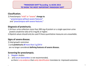 Classification.
1.Preeclampsia “mild” or “severe” change to
“ preeclampsia without severe features”
and “preeclampsia with severe features.”
Diagnosis of proteinuria.
1.24-hour urine collection more than 300 mg of protein or a single-specimen urine
protein:creatinine ratio of 0.3 mg/dL or higher.
2.Dipstick values should only be used if these quantitative measures are unavailable.
Signs of severe disease.
1.Fetal growth restriction
2.and proteinuria of more than 5 g/24 hr
are no longer considered defining features of severe disease.
Screening for preeclampsia.
1. Doppler studies
2. and serum biomarkers is not recommended,
as there is no evidence that early identification translates to improved outcomes
.
“
“PARADIGM SHIFT”According to ACOG 2013
TO SHOW THE MOST IMPORTANT PARADIGM SHIFT
6
 