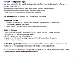 Prevention of preeclampsia.
Low-dose aspirin (60–80 mg/d, starting in the late first trimester) should be offered as
primary prevention to:
a.women with a history of early-onset preeclampsia , delivery before 34 weeks
b.women with a history of preeclampsia in multiple pregnancies
c.other high-risk patients (chronic hypertension, diabetes).
Not recommended : vitamin C or E, salt restriction, or bed rest)
Magnesium Sulfate.
1. Universal prophylaxis with magnesium sulfate is not recommended for preeclampsia
2. unless severe features are present
3. or the patient’s clinical condition changes to severe during labor.
Timing of delivery.
1.gestational hypertension or preeclampsia without severe features: 37 weeks’ gestation
2.preeclampsia with severe features: by 34 weeks
3.chronic hypertension: not before 38 weeks
4.hypertension with superimposed preeclampsia: 34 or 37 weeks, depending on the
presence of severe features.
Postpartum hypertension. The need for recognition of hypertension in the postpartum period is
emphasized, as well as appropriate management, using the following guidelines:
Also, because the use of NSAIDs is widespread for postpartum pain control, a culture change is needed
if we are to follow the postpartum recommendations.
7
 