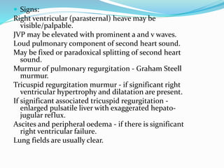  Signs:
Right ventricular (parasternal) heave may be
visible/palpable.
JVP may be elevated with prominent a and v waves.
Loud pulmonary component of second heart sound.
May be fixed or paradoxical splitting of second heart
sound.
Murmur of pulmonary regurgitation - Graham Steell
murmur.
Tricuspid regurgitation murmur - if significant right
ventricular hypertrophy and dilatation are present.
If significant associated tricuspid regurgitation -
enlarged pulsatile liver with exaggerated hepato-
jugular reflux.
Ascites and peripheral oedema - if there is significant
right ventricular failure.
Lung fields are usually clear.
 