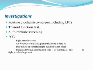 Investigations
 Routine biochemistry screen including LFTs
 Thyroid function test.
 Autoimmune screening
 ECG :
Right axis deviation
An R wave/S wave ratio greater than one in lead V1
Incomplete or complete right bundle branch block
Increased P wave amplitude in lead II (P pulmonale) due to
right atrial enlargement
 