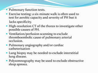  Pulmonary function tests.
 Exercise testing: a six-minute walk is often used to
test for aerobic capacity and severity of PH but it
lacks specificity.
 High-resolution CT of the thorax to investigate other
possible causes of PH.
 Ventilation/perfusion scanning to exclude
thromboembolic cause of pulmonary arterial
occlusion.
 Pulmonary angiography and/or cardiac
catheterisation
 Lung biopsy may be needed to exclude interstitial
lung disease.
 Polysomnography may be used to exclude obstructive
sleep apnoea.
 
