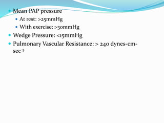  Mean PAP pressure
 At rest: >25mmHg
 With exercise: >30mmHg
 Wedge Pressure: <15mmHg
 Pulmonary Vascular Resistance: > 240 dynes-cm-
sec-5
 