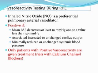 Vasoreactivity Testing During RHC
 Inhaled Nitric Oxide (NO) is a preferential
pulmonary arterial vasodilator
 Positive if:
 Mean PAP decreases at least 10 mmHg and to a value
less than 40 mmHg
 Associated increased or unchanged cardiac output
 Minimally reduced or unchanged systemic blood
pressure
 Only patients with Positive Vasoreactivity are
given treatment trials with Calcium Channel
Blockers!
 