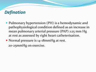 Defination
 Pulmonary hypertension (PH) is a hemodynamic and
pathophysiological condition defined as an increase in
mean pulmonary arterial pressure (PAP) ≥25 mm Hg
at rest as assessed by right heart catheterisation.
 Normal pressure is 14-18mmHg at rest.
20-25mmHg on exercise.
 