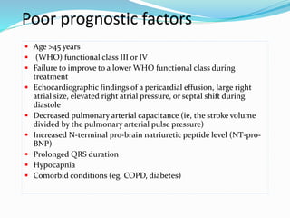 Poor prognostic factors
 Age >45 years
 (WHO) functional class III or IV
 Failure to improve to a lower WHO functional class during
treatment
 Echocardiographic findings of a pericardial effusion, large right
atrial size, elevated right atrial pressure, or septal shift during
diastole
 Decreased pulmonary arterial capacitance (ie, the stroke volume
divided by the pulmonary arterial pulse pressure)
 Increased N-terminal pro-brain natriuretic peptide level (NT-pro-
BNP)
 Prolonged QRS duration
 Hypocapnia
 Comorbid conditions (eg, COPD, diabetes)
 