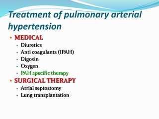 Treatment of pulmonary arterial
hypertension
• MEDICAL
• Diuretics
• Anti coagulants (IPAH)
• Digoxin
• Oxygen
• PAH specific therapy
• SURGICAL THERAPY
• Atrial septostomy
• Lung transplantation
 