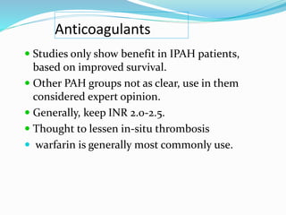 Anticoagulants
 Studies only show benefit in IPAH patients,
based on improved survival.
 Other PAH groups not as clear, use in them
considered expert opinion.
 Generally, keep INR 2.0-2.5.
 Thought to lessen in-situ thrombosis
 warfarin is generally most commonly use.
 