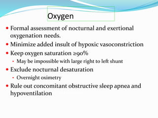 Oxygen
 Formal assessment of nocturnal and exertional
oxygenation needs.
 Minimize added insult of hypoxic vasoconstriction
 Keep oxygen saturation ≥90%
• May be impossible with large right to left shunt
 Exclude nocturnal desaturation
• Overnight oximetry
 Rule out concomitant obstructive sleep apnea and
hypoventilation syndromes
 