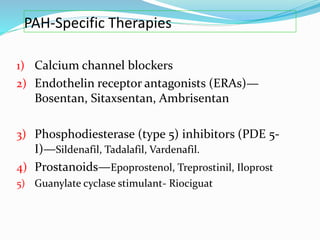 PAH-Specific Therapies
1) Calcium channel blockers
2) Endothelin receptor antagonists (ERAs)—
Bosentan, Sitaxsentan, Ambrisentan
3) Phosphodiesterase (type 5) inhibitors (PDE 5-
I)—Sildenafil, Tadalafil, Vardenafil.
4) Prostanoids—Epoprostenol, Treprostinil, Iloprost
5) Guanylate cyclase stimulant- Riociguat
 