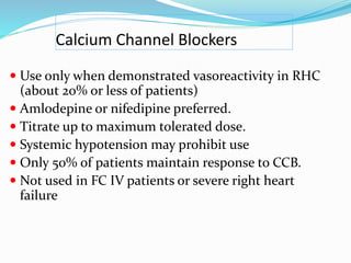Calcium Channel Blockers
 Use only when demonstrated vasoreactivity in RHC
(about 20% or less of patients)
 Amlodepine or nifedipine preferred.
 Titrate up to maximum tolerated dose.
 Systemic hypotension may prohibit use
 Only 50% of patients maintain response to CCB.
 Not used in FC IV patients or severe right heart
failure
 