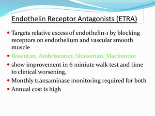 Endothelin Receptor Antagonists (ETRA)
 Targets relative excess of endothelin-1 by blocking
receptors on endothelium and vascular smooth
muscle
 Bosentan, Ambrisentan, Sitaxentan, Macitentan
 show improvement in 6 miniute walk test and time
to clinical worsening.
 Monthly transaminase monitoring required for both
 Annual cost is high
 