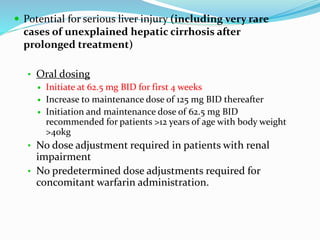  Potential for serious liver injury (including very rare
cases of unexplained hepatic cirrhosis after
prolonged treatment)
• Oral dosing
 Initiate at 62.5 mg BID for first 4 weeks
 Increase to maintenance dose of 125 mg BID thereafter
 Initiation and maintenance dose of 62.5 mg BID
recommended for patients >12 years of age with body weight
>40kg
• No dose adjustment required in patients with renal
impairment
• No predetermined dose adjustments required for
concomitant warfarin administration.
 