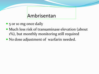 Ambrisentan
 5 or 10 mg once daily
 Much less risk of transaminase elevation (about
1%), but monthly monitoring still required
 No dose adjustment of warfarin needed.
 