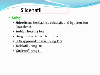 Sildenafil
 Safety
 Side effects: headaches, epistaxis, and hypotension
(transient)
 Sudden hearing loss
 Drug interaction with nitrates
 FDA approved dose is 20 mg TID
 Tadalafil 40mg OD
 Vardenafil 5mg OD
 