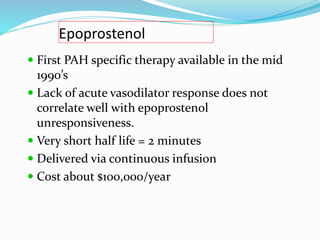 Epoprostenol
 First PAH specific therapy available in the mid
1990’s
 Lack of acute vasodilator response does not
correlate well with epoprostenol
unresponsiveness.
 Very short half life = 2 minutes
 Delivered via continuous infusion
 Cost about $100,000/year
 