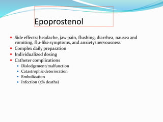 Epoprostenol
 Side effects: headache, jaw pain, flushing, diarrhea, nausea and
vomiting, flu-like symptoms, and anxiety/nervousness
 Complex daily preparation
 Individualized dosing
 Catheter complications
 Dislodgement/malfunction
 Catastrophic deterioration
 Embolization
 Infection (3% deaths)
 