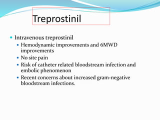 Treprostinil
 Intravenous treprostinil
 Hemodynamic improvements and 6MWD
improvements
 No site pain
 Risk of catheter related bloodstream infection and
embolic phenomenon
 Recent concerns about increased gram-negative
bloodstream infections.
 
