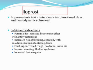 Iloprost
 Improvements in 6 miniute walk test, functional class
and hemodynamics observed
 Safety and side effects
 Potential for increased hypotensive effect
with antihypertensives
 Increased risk of bleeding, especially with
co-administration of anticoagulants
 Flushing, increased cough, headache, insomnia
 Nausea, vomiting, flu-like syndrome
 Increased liver enzymes
 