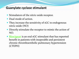 Guanylate cyclase stimulant
 Stimulators of the nitric oxide receptor.
 Dual mode of action.
 They increase the sensitivity of sGC to endogenous
nitric oxide (NO)
 Directly stimulate the receptor to mimic the action of
NO.
 Riociguat is an oral sGC stimulant that has reported
benefit in patients with inoperable and persistent
chronic thromboembolic pulmonary hypertension
(CTEPH)
 