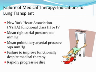 Failure of Medical Therapy: Indications for
Lung Transplant
 New York Heart Association
(NYHA) functional class III or IV
 Mean right atrial pressure >10
mmHg
 Mean pulmonary arterial pressure
>50 mmHg
 Failure to improve functionally
despite medical therapy
 Rapidly progressive disease
 