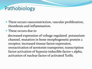 Pathobiology
 There occurs vasoconstriction, vascular proliferation,
thombosis and inflammation.
 These occurs due to
decreased expression of voltage regulated potasssium
channel, mutation in bone morphogenetic protein 2
receptor, increased tisssue factor expression,
overactivation of serotonin transporter, transcription
factor activation of hypoxia-inducible factor-1 alpha,
activation of nuclear factor of activated Tcells.
 
