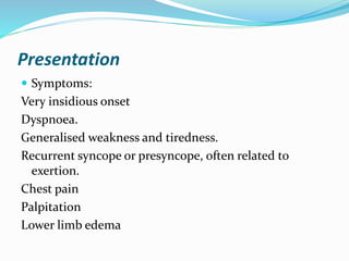 Presentation
 Symptoms:
Very insidious onset
Dyspnoea.
Generalised weakness and tiredness.
Recurrent syncope or presyncope, often related to
exertion.
Chest pain
Palpitation
Lower limb edema
 