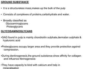 GROUND SUBSTANCE
• It is a structureless mass,makes up the bulk of the pulp
• Consists of complexes of proteins,carbohydrate and water.
• Broadly classified as
Glycoaminoglycans
Proteoglycans
GLYCOSAMINOGLYCANS
•GAG found in pulp is mainly chondroitin sulphate,dermatan sulphate &
hyaluronic acid
•Proteoglycans occupy larger area and they provide protection against
compression.
•During dentinogenesis,the ground substance show affinity for collagen
and influence fibrinogenesis
•They have capacity to bind with calcium and help in
mineralisation
 