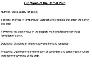 Functions of the Dental Pulp
Nutrition: blood supply for dentin.
Sensory: changes in temperature, vibration and chemical that affect the dentin
and pulp.
Formative: the pulp involve in the support, maintenance and continued
formation of dentin.
Defensive: triggering of inflammatory and immune response.
Protective: Development and formation of secondary and tertiary dentin which
increase the coverage of the pulp.
 