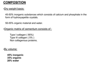 COMPOSITION
•Dry weight basis:
45-50% inorganic substances which consists of calcium and phosphate in the
form of hydroxyapetite crystals.
50-55% organic material and water.
•Organic matrix of cementum consists of :
Type I collagen ( 90%)
Type III collagen ( 5% )
Non collagenous proteins.
•By volume:
45% inorganic
35% organic
20% water
 