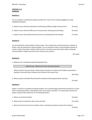 QSB 2134 - Estimating Seminars
CHAPTER 1 to 5
SEMINARS
Question 1:
a. Explain to your client the importance of estimating at different stages of procurement. (9 marks)
b. Explain to your client the differences of measurement, tendering and estimating (9 marks)
c. Explain to your client what preliminaries items are and provide five (5) examples. (7 marks)
Question 2:
(25 marks)
Question 3:
a. Material cost is estimated using the following formula:
Material cost = Material Unit Cost x Quantity Required
(20 marks)
b. What are plants and tools? Recommend the methods of estimating for plants and tools.
(5 marks)
Question 4:
a. Where can he find cost data? (4 marks)
b. What are the considerations when using cost data? (12 marks)
c. What are the three (3) common mistakes make in estimating and how to prevent the mistakes?
(9 marks)
You are working in a Quantity Surveying consultant firm. Your firm has recently engaged by a newly
established developer.
You are working for a house builder at Kuala Lumpur. Your company has recently received an invitation to
tender a low cost apartment in Kajang, Selangor. You are required to make a recommendation whether to
accept or decline the tender invitation. What are the 5 main factors you will consider before making the
recommendation? Explain how these factors influence your decision.
What are the four (4) main factors influencing the estimate of a material cost? Explain and provide an
example of how each factors influence the estimate of the material cost.
Steven is a trainee in a Quantity Surveying company. He is currently doing a preliminary estimate for a 3 stars
hotel in Subang Jaya which is anticipated to start constructing in July 2013. He is planning to estimate the
project using cost data. Advise him on the following matters:
by Azrina Md Yaakob Page 1 of 2
 