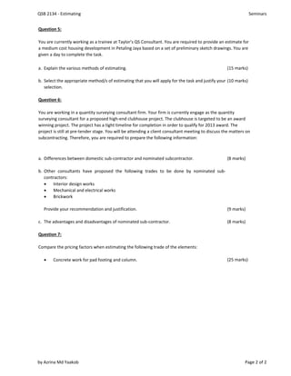 QSB 2134 - Estimating Seminars
Question 5:
a. Explain the various methods of estimating. (15 marks)
b. (10 marks)
Question 6:
a. Differences between domestic sub-contractor and nominated subcontractor. (8 marks)
b. Other consultants have proposed the following trades to be done by nominated sub-
contractors:
 Interior design works
 Mechanical and electrical works
 Brickwork
Provide your recommendation and justification. (9 marks)
c. The advantages and disadvantages of nominated sub-contractor. (8 marks)
Question 7:
Compare the pricing factors when estimating the following trade of the elements:
 Concrete work for pad footing and column. (25 marks)
Select the appropriate method/s of estimating that you will apply for the task and justify your
selection.
You are working in a quantity surveying consultant firm. Your firm is currently engage as the quantity
surveying consultant for a proposed high-end clubhouse project. The clubhouse is targeted to be an award
winning project. The project has a tight timeline for completion in order to qualify for 2013 award. The
project is still at pre-tender stage. You will be attending a client consultant meeting to discuss the matters on
subcontracting. Therefore, you are required to prepare the following information:
You are currently working as a trainee at Taylor’s QS Consultant. You are required to provide an estimate for
a medium cost housing development in Petaling Jaya based on a set of preliminary sketch drawings. You are
given a day to complete the task.
by Azrina Md Yaakob Page 2 of 2
 