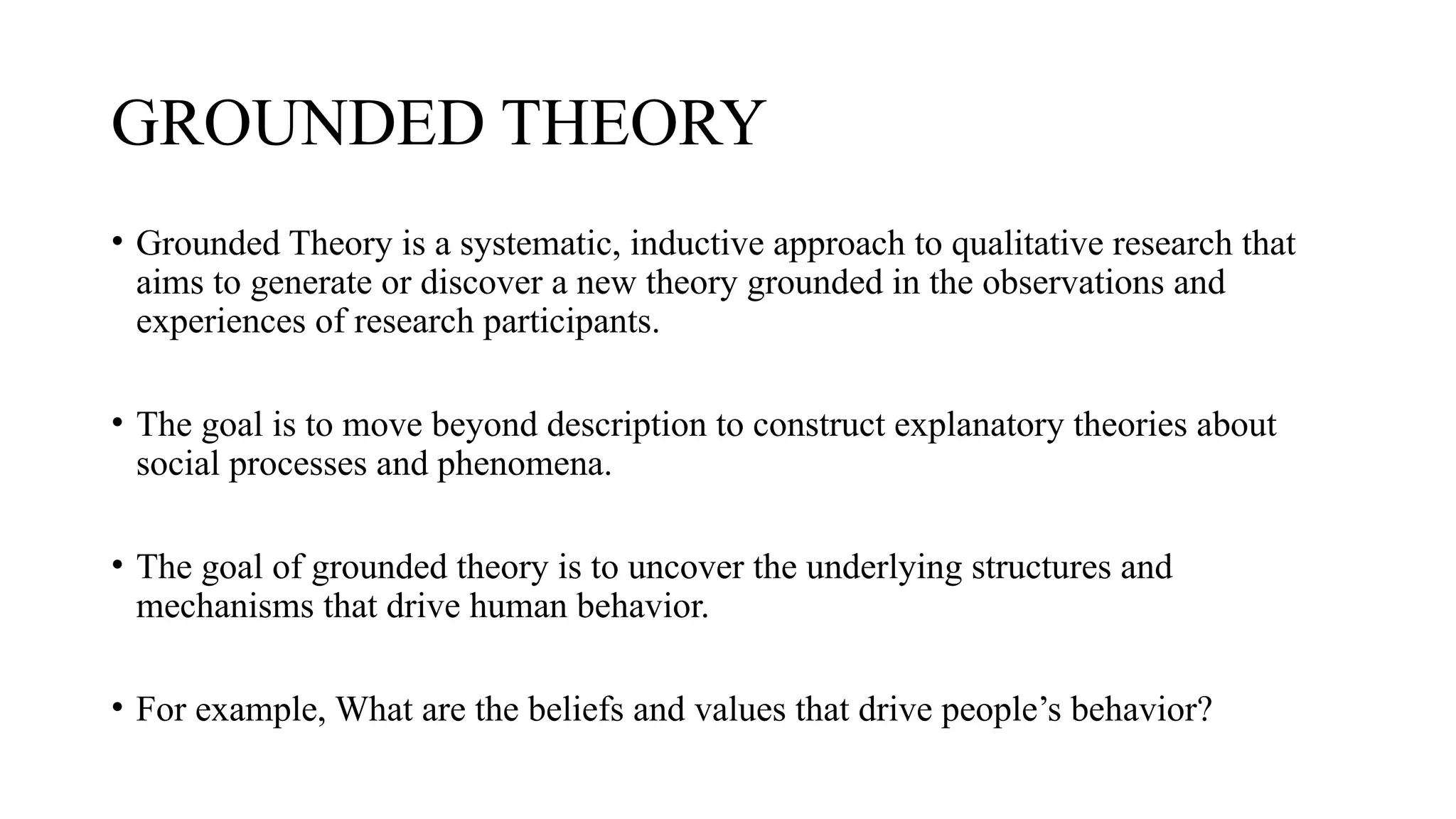 GROUNDED THEORY
• Grounded Theory is a systematic, inductive approach to qualitative research that
aims to generate or discover a new theory grounded in the observations and
experiences of research participants.
• The goal is to move beyond description to construct explanatory theories about
social processes and phenomena.
• The goal of grounded theory is to uncover the underlying structures and
mechanisms that drive human behavior.
• For example, What are the beliefs and values that drive people’s behavior?
 