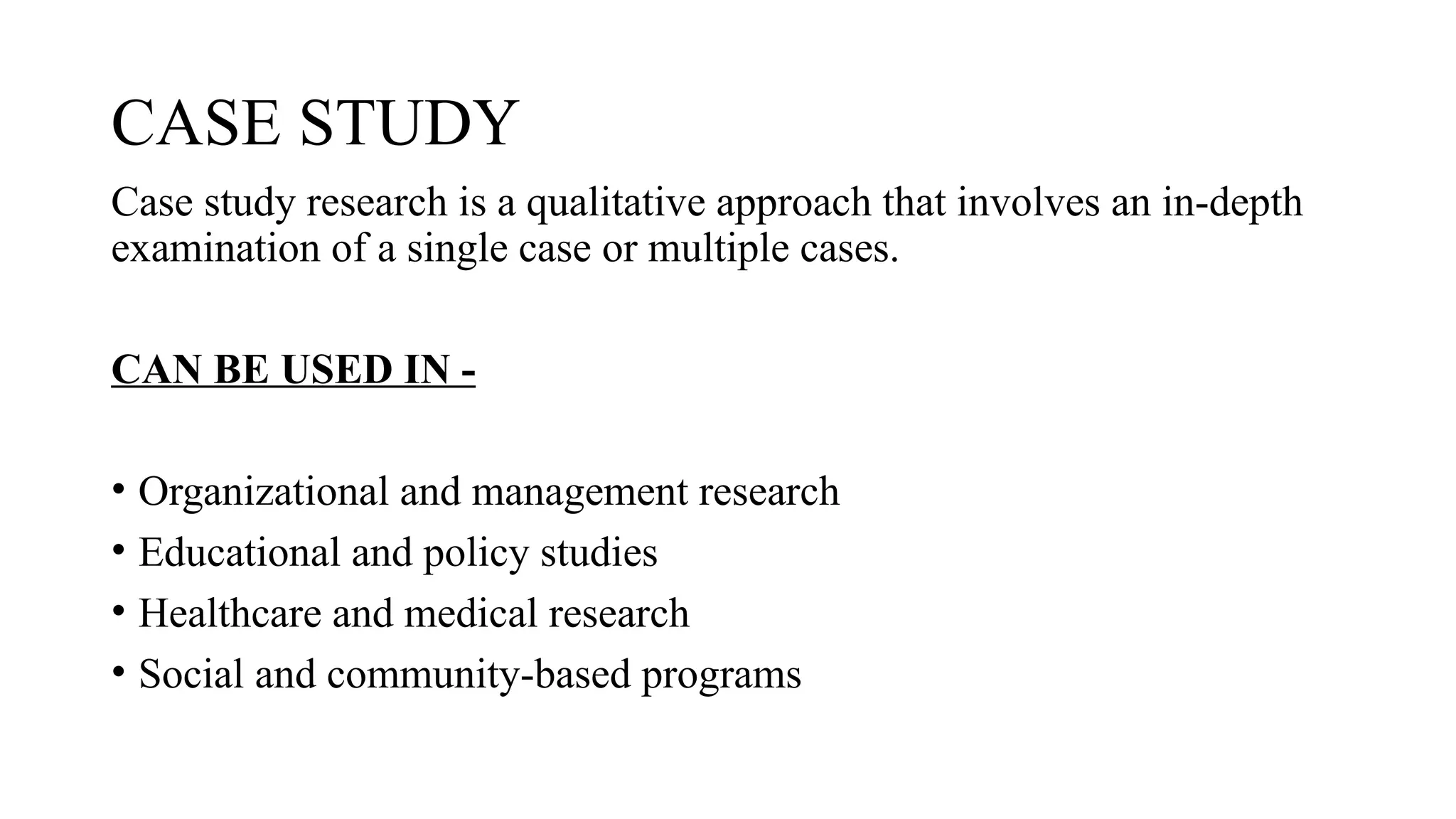 CASE STUDY
Case study research is a qualitative approach that involves an in-depth
examination of a single case or multiple cases.
CAN BE USED IN -
• Organizational and management research
• Educational and policy studies
• Healthcare and medical research
• Social and community-based programs
 