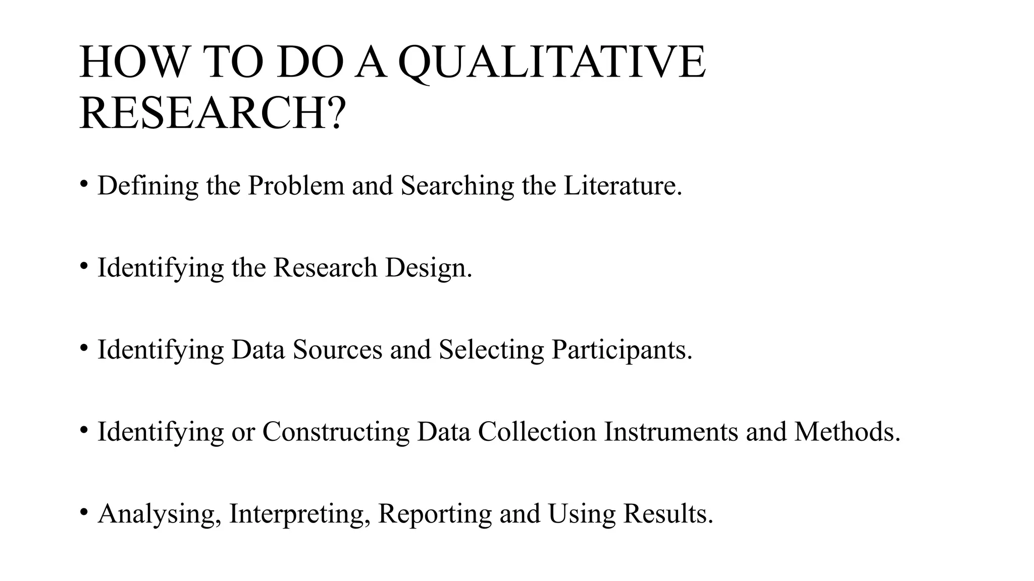HOW TO DO A QUALITATIVE
RESEARCH?
• Defining the Problem and Searching the Literature.
• Identifying the Research Design.
• Identifying Data Sources and Selecting Participants.
• Identifying or Constructing Data Collection Instruments and Methods.
• Analysing, Interpreting, Reporting and Using Results.
 