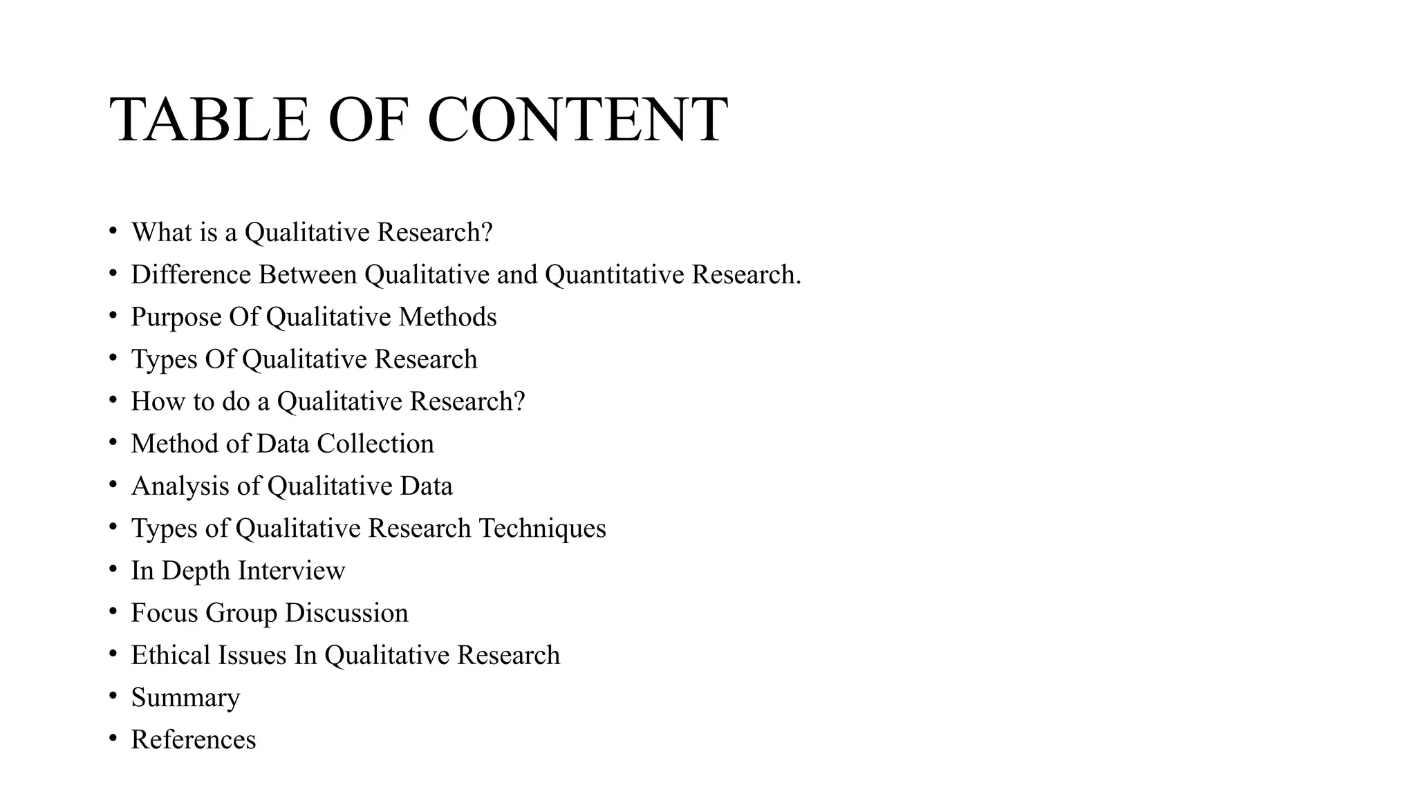 TABLE OF CONTENT
• What is a Qualitative Research?
• Difference Between Qualitative and Quantitative Research.
• Purpose Of Qualitative Methods
• Types Of Qualitative Research
• How to do a Qualitative Research?
• Method of Data Collection
• Analysis of Qualitative Data
• Types of Qualitative Research Techniques
• In Depth Interview
• Focus Group Discussion
• Ethical Issues In Qualitative Research
• Summary
• References
 