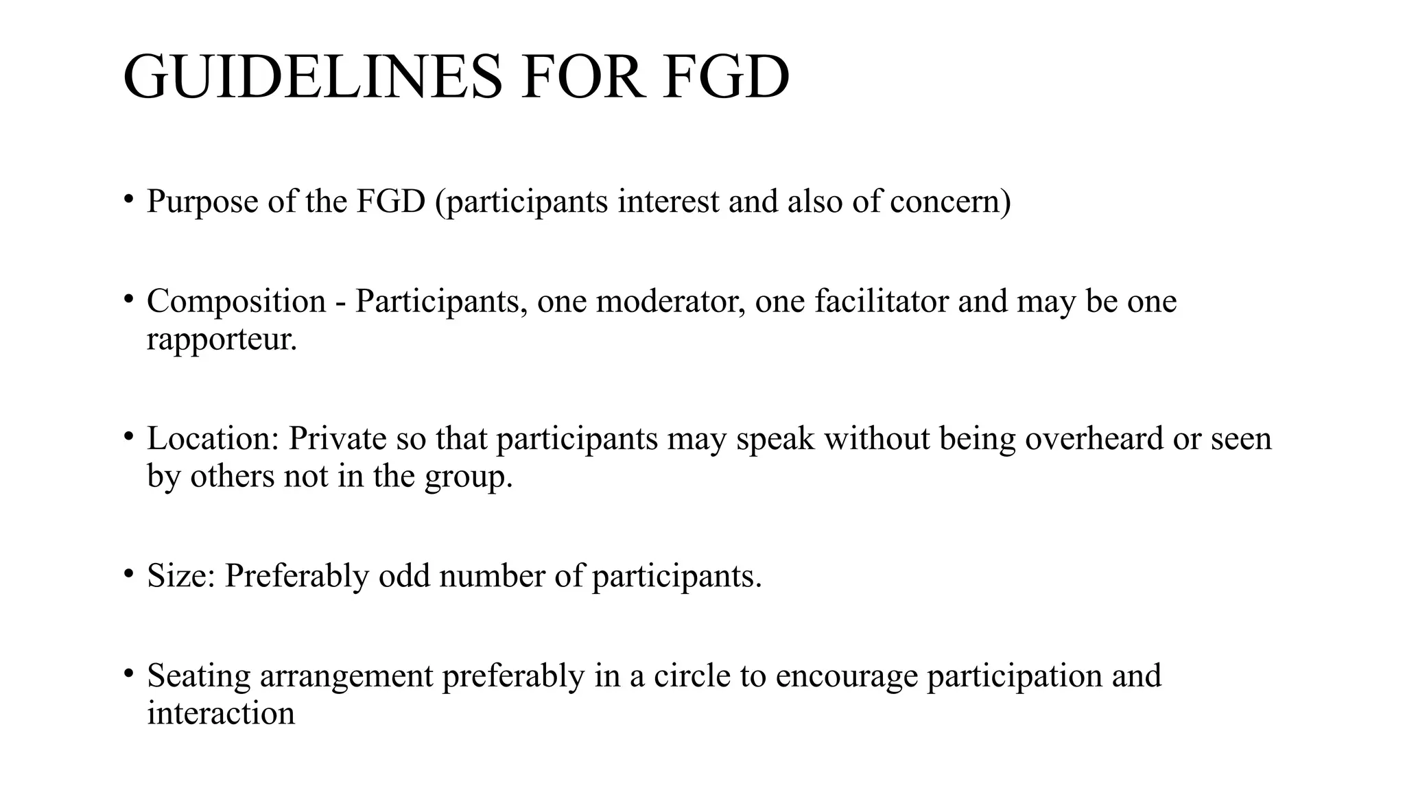 GUIDELINES FOR FGD
• Purpose of the FGD (participants interest and also of concern)
• Composition - Participants, one moderator, one facilitator and may be one
rapporteur.
• Location: Private so that participants may speak without being overheard or seen
by others not in the group.
• Size: Preferably odd number of participants.
• Seating arrangement preferably in a circle to encourage participation and
interaction
 