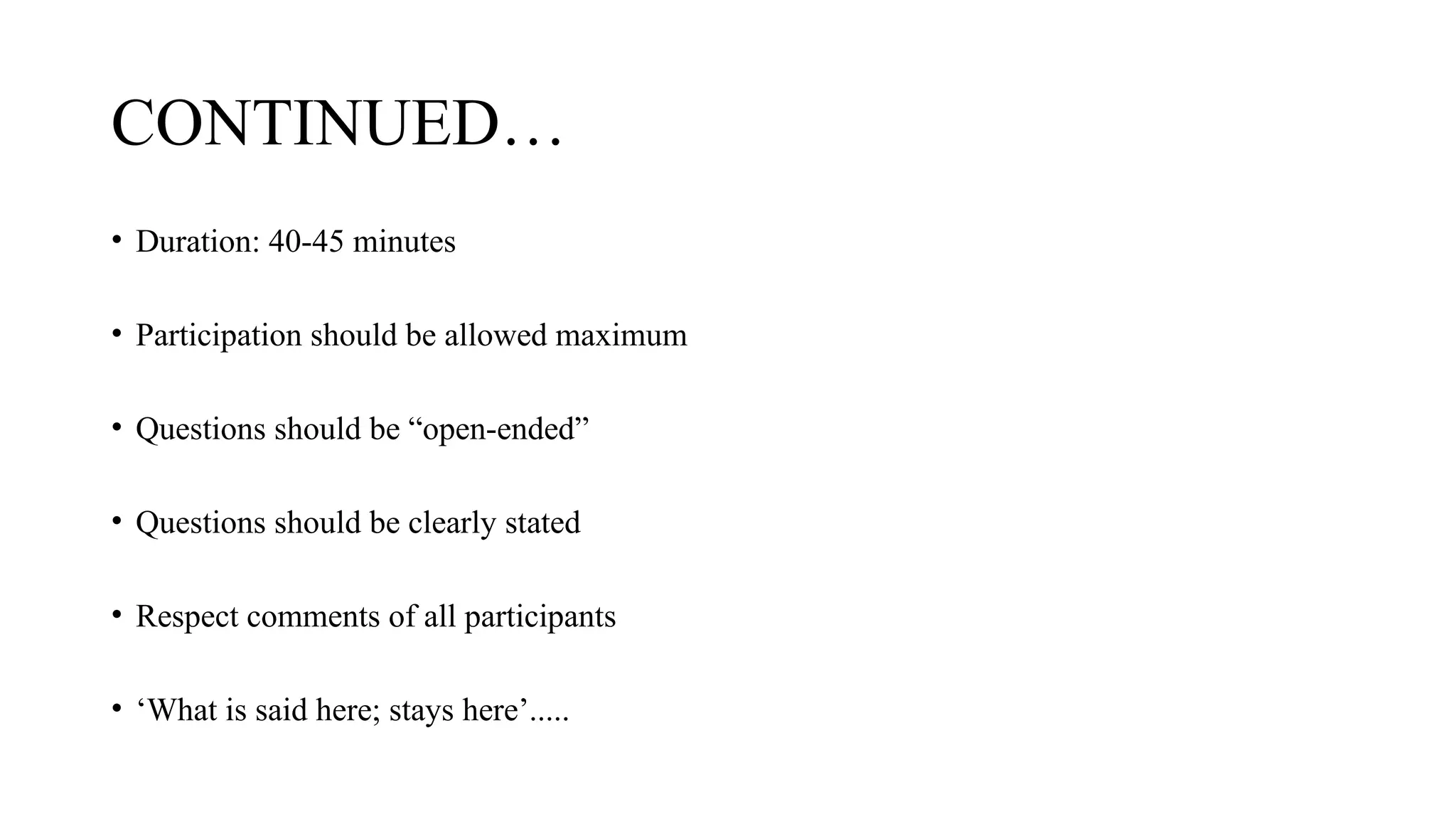 CONTINUED…
• Duration: 40-45 minutes
• Participation should be allowed maximum
• Questions should be “open-ended”
• Questions should be clearly stated
• Respect comments of all participants
• ‘What is said here; stays here’.....
 