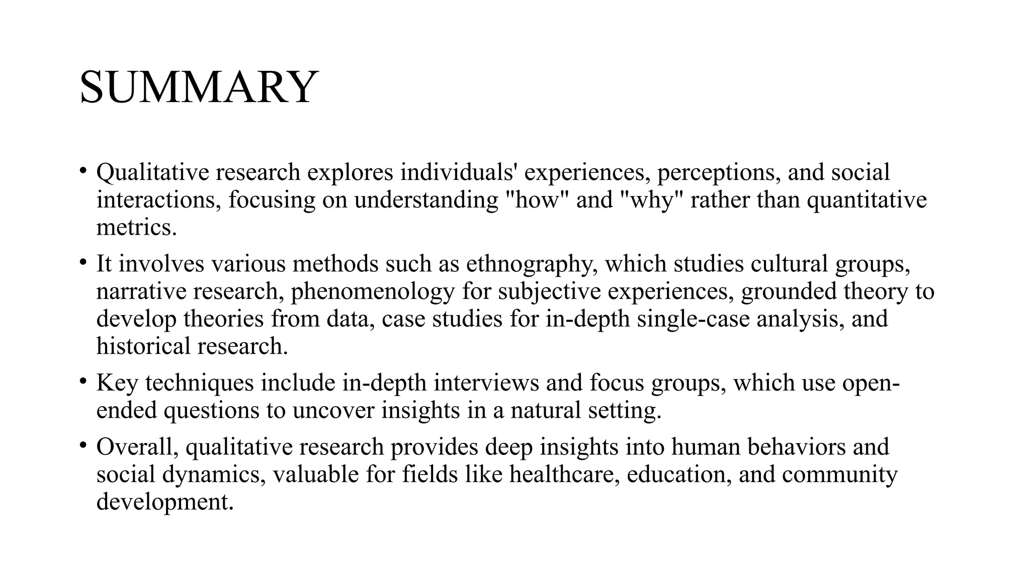 SUMMARY
• Qualitative research explores individuals' experiences, perceptions, and social
interactions, focusing on understanding "how" and "why" rather than quantitative
metrics.
• It involves various methods such as ethnography, which studies cultural groups,
narrative research, phenomenology for subjective experiences, grounded theory to
develop theories from data, case studies for in-depth single-case analysis, and
historical research.
• Key techniques include in-depth interviews and focus groups, which use open-
ended questions to uncover insights in a natural setting.
• Overall, qualitative research provides deep insights into human behaviors and
social dynamics, valuable for fields like healthcare, education, and community
development.
 