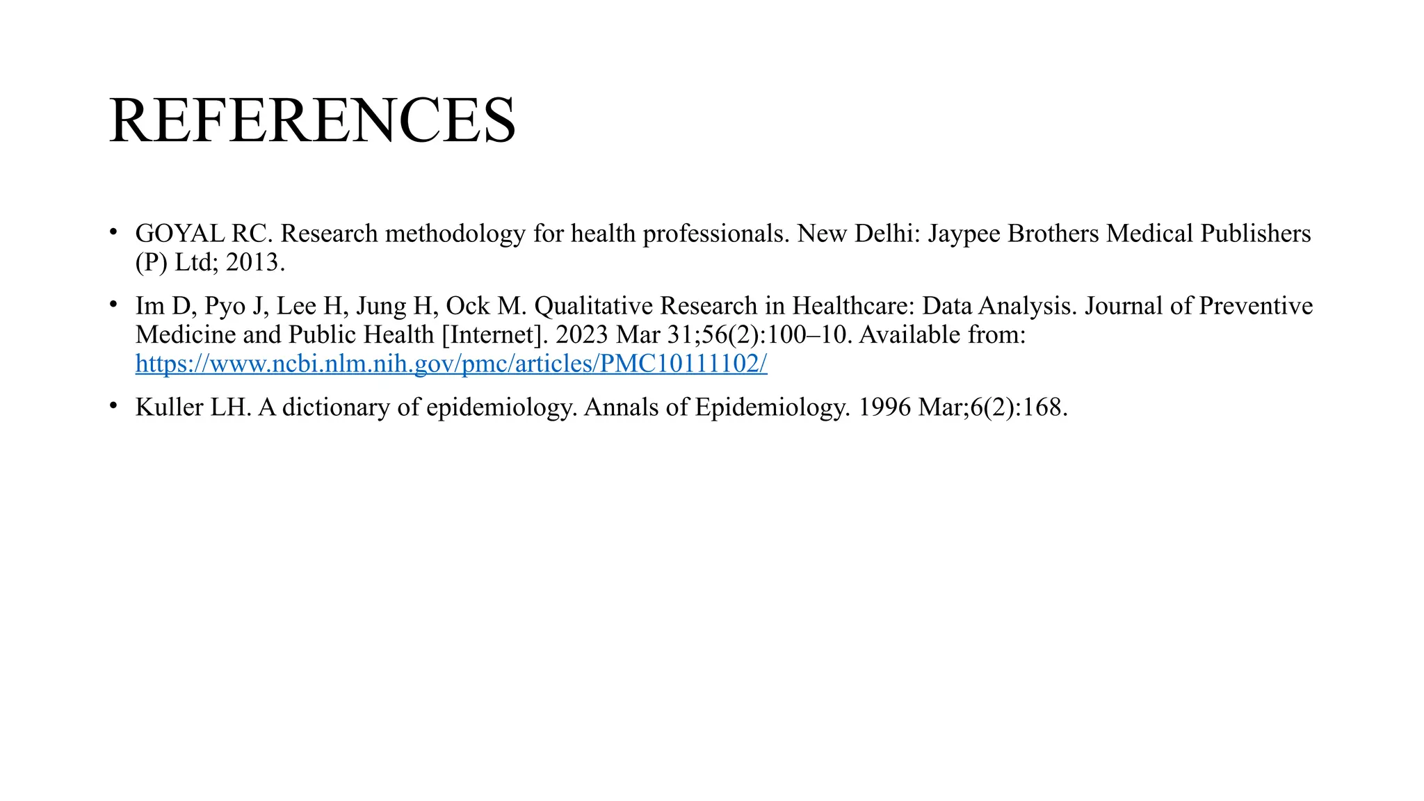 REFERENCES
• GOYAL RC. Research methodology for health professionals. New Delhi: Jaypee Brothers Medical Publishers
(P) Ltd; 2013.
• Im D, Pyo J, Lee H, Jung H, Ock M. Qualitative Research in Healthcare: Data Analysis. Journal of Preventive
Medicine and Public Health [Internet]. 2023 Mar 31;56(2):100–10. Available from:
https://www.ncbi.nlm.nih.gov/pmc/articles/PMC10111102/
• Kuller LH. A dictionary of epidemiology. Annals of Epidemiology. 1996 Mar;6(2):168.
 