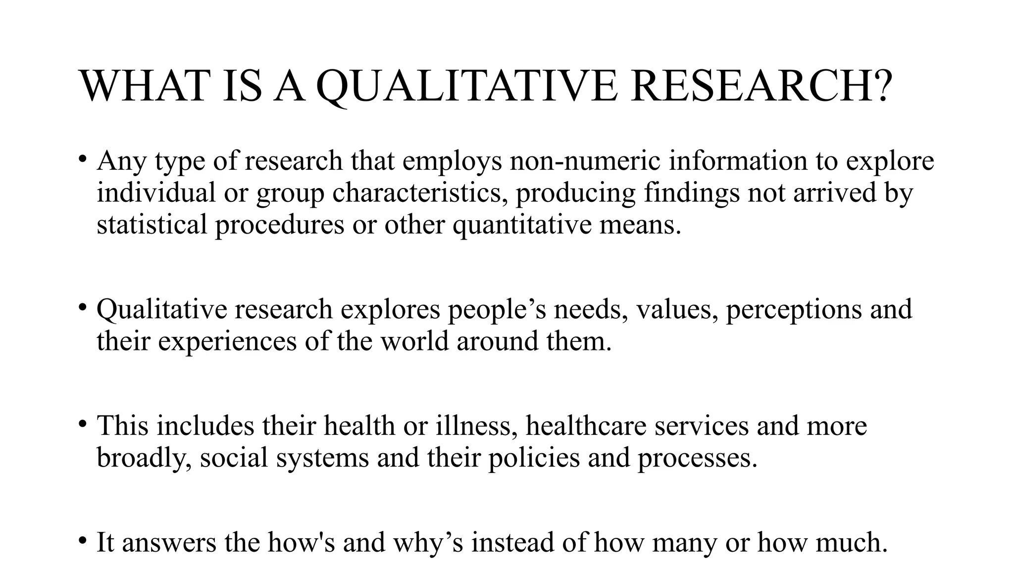 WHAT IS A QUALITATIVE RESEARCH?
• Any type of research that employs non-numeric information to explore
individual or group characteristics, producing findings not arrived by
statistical procedures or other quantitative means.
• Qualitative research explores people’s needs, values, perceptions and
their experiences of the world around them.
• This includes their health or illness, healthcare services and more
broadly, social systems and their policies and processes.
• It answers the how's and why’s instead of how many or how much.
 